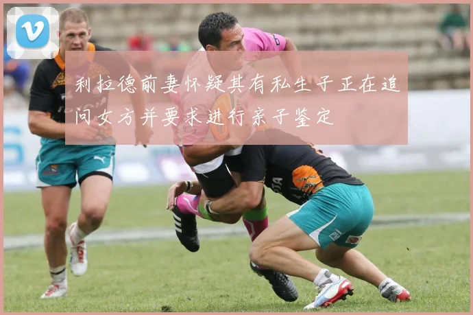 利拉德前妻怀疑其有私生子正在追问女方并要求进行亲子鉴定