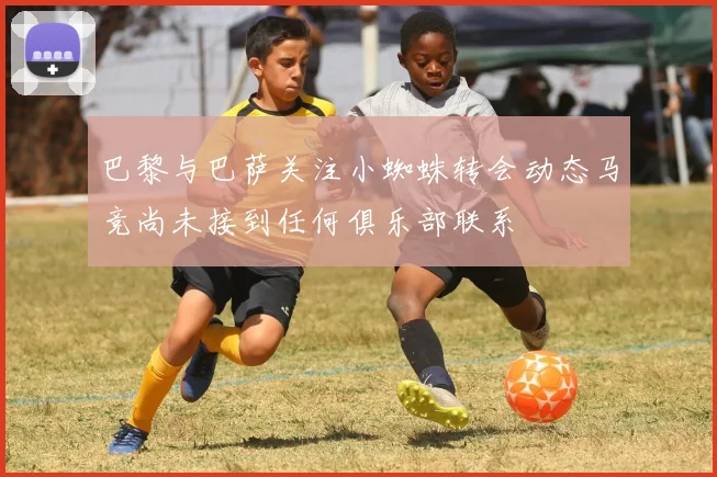巴黎与巴萨关注小蜘蛛转会动态马竞尚未接到任何俱乐部联系