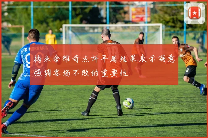 梅米舍维奇点评平局结果表示满意强调客场不败的重要性