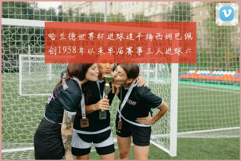 哈兰德世界杯进球追平梅西姆巴佩创1958年以来单届赛事三人进球六次新纪录