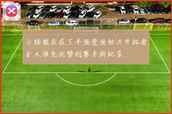 小杨能否在下半场登场助力开拓者扩大领先优势创赛季新纪录