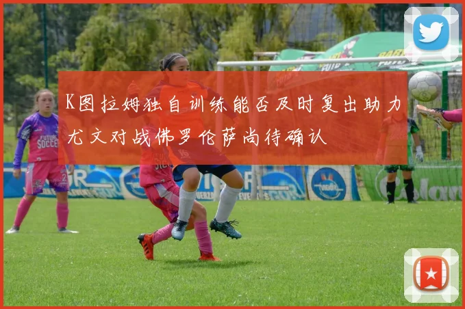 K图拉姆独自训练能否及时复出助力尤文对战佛罗伦萨尚待确认