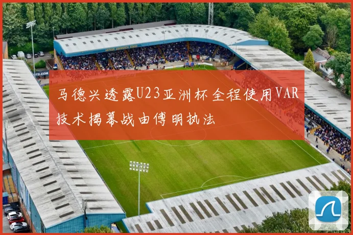 马德兴透露U23亚洲杯全程使用VAR技术揭幕战由傅明执法