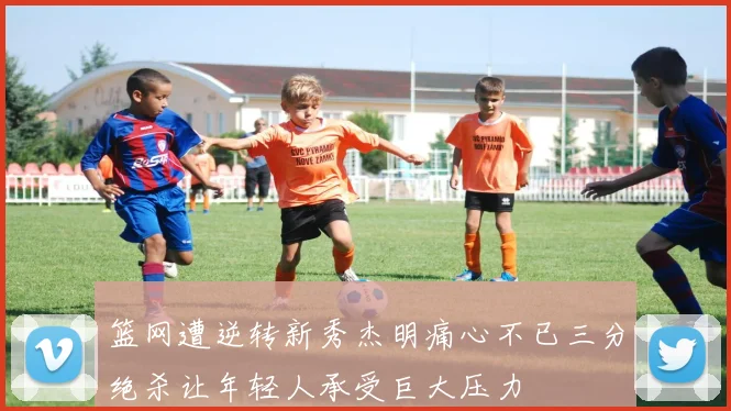 篮网遭逆转新秀杰明痛心不已三分绝杀让年轻人承受巨大压力