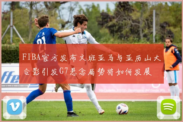 FIBA官方发布文班亚马与亚历山大合影引发G7悬念局势将如何发展
