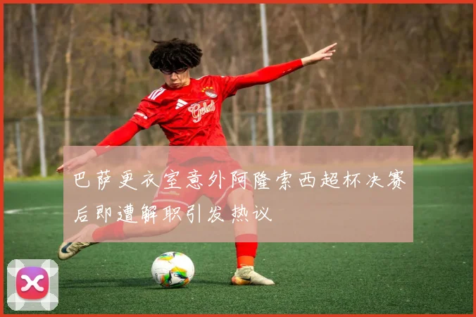 巴萨更衣室意外阿隆索西超杯决赛后即遭解职引发热议