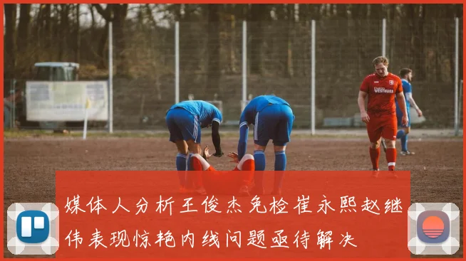 媒体人分析王俊杰免检崔永熙赵继伟表现惊艳内线问题亟待解决