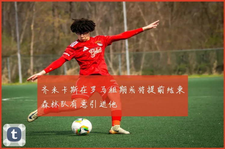 齐米卡斯在罗马租期或将提前结束森林队有意引进他