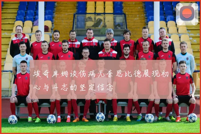 埃奇库姆谈伤病无奈恩比德展现初心与斗志的坚定信念