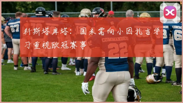 科斯塔库塔：国米需向小因扎吉学习重视欧冠赛事
